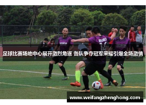 足球比赛场地中心展开激烈角逐 各队争夺冠军荣耀引爆全场激情